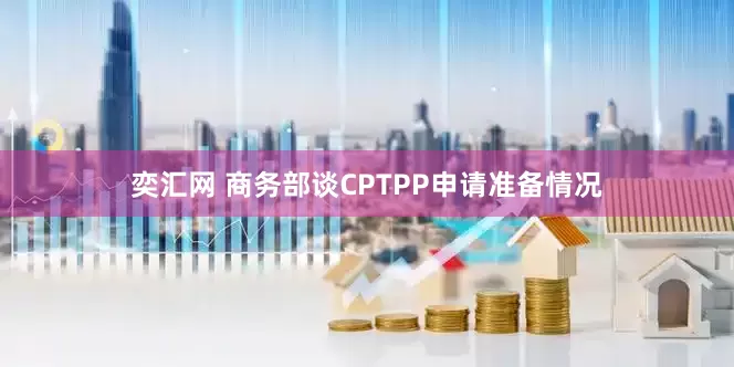 奕汇网 商务部谈CPTPP申请准备情况