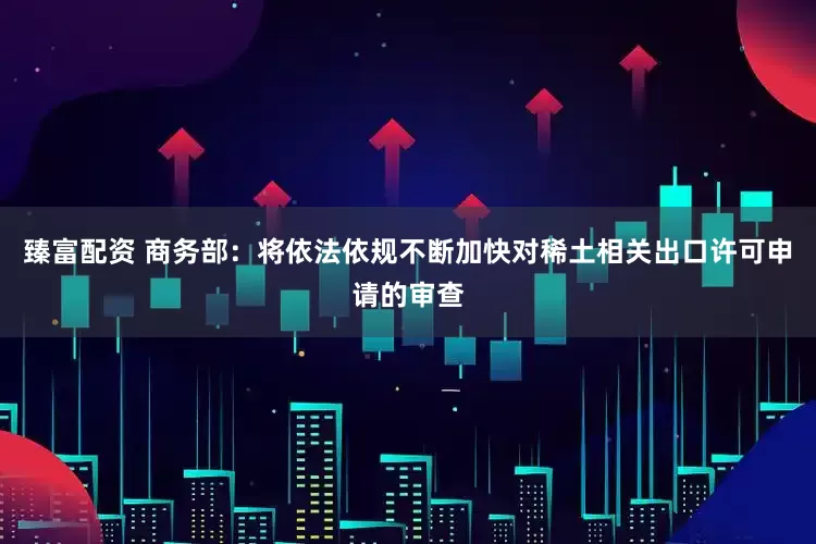 臻富配资 商务部：将依法依规不断加快对稀土相关出口许可申请的审查