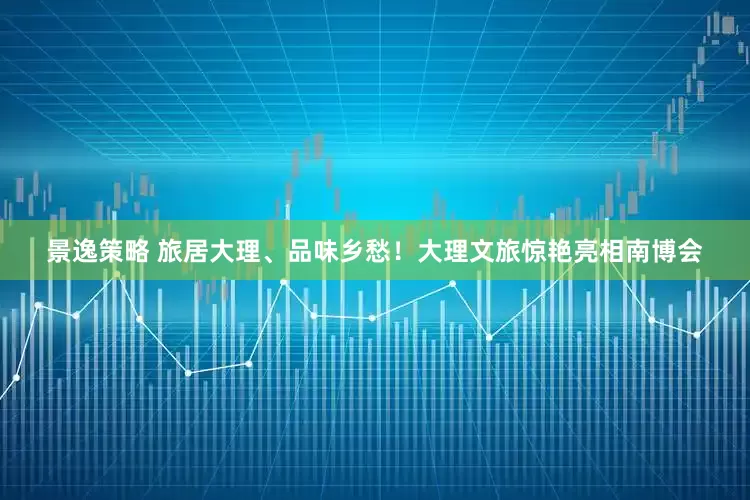 景逸策略 旅居大理、品味乡愁！大理文旅惊艳亮相南博会