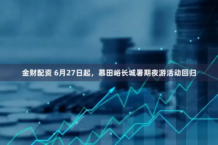 金财配资 6月27日起，慕田峪长城暑期夜游活动回归