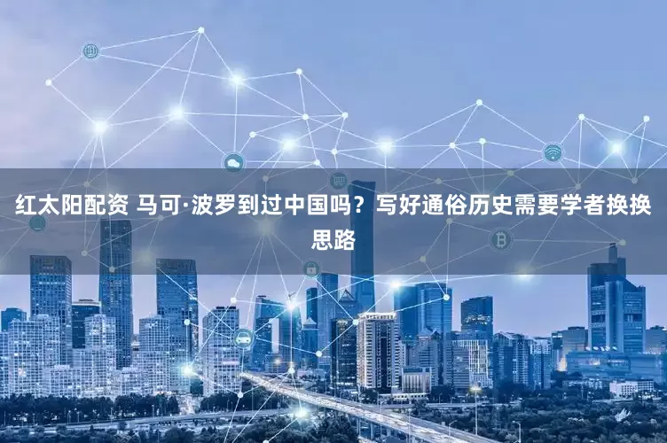 红太阳配资 马可·波罗到过中国吗？写好通俗历史需要学者换换思路
