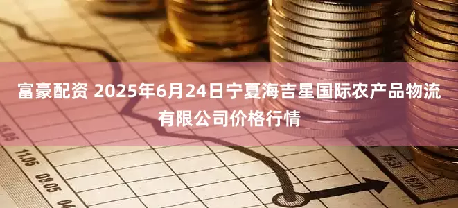 富豪配资 2025年6月24日宁夏海吉星国际农产品物流有限公司价格行情