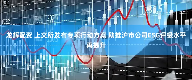 龙辉配资 上交所发布专项行动方案 助推沪市公司ESG评级水平再提升