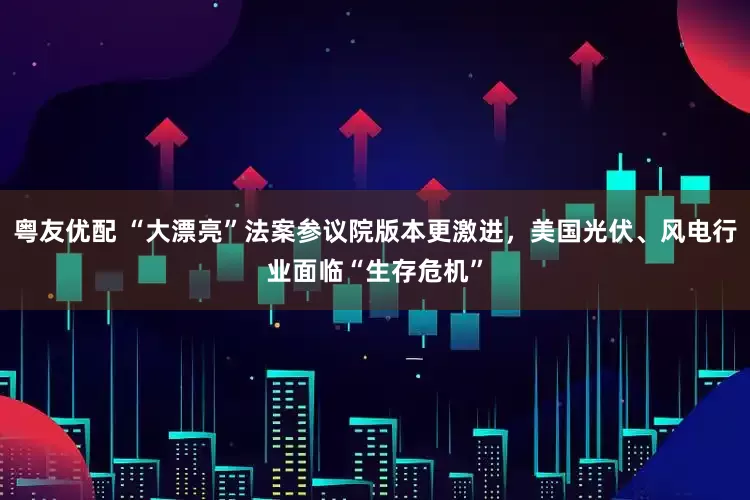 粤友优配 “大漂亮”法案参议院版本更激进，美国光伏、风电行业面临“生存危机”