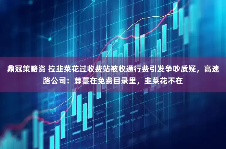 鼎冠策略资 拉韭菜花过收费站被收通行费引发争吵质疑，高速路公司：蒜薹在免费目录里，韭菜花不在