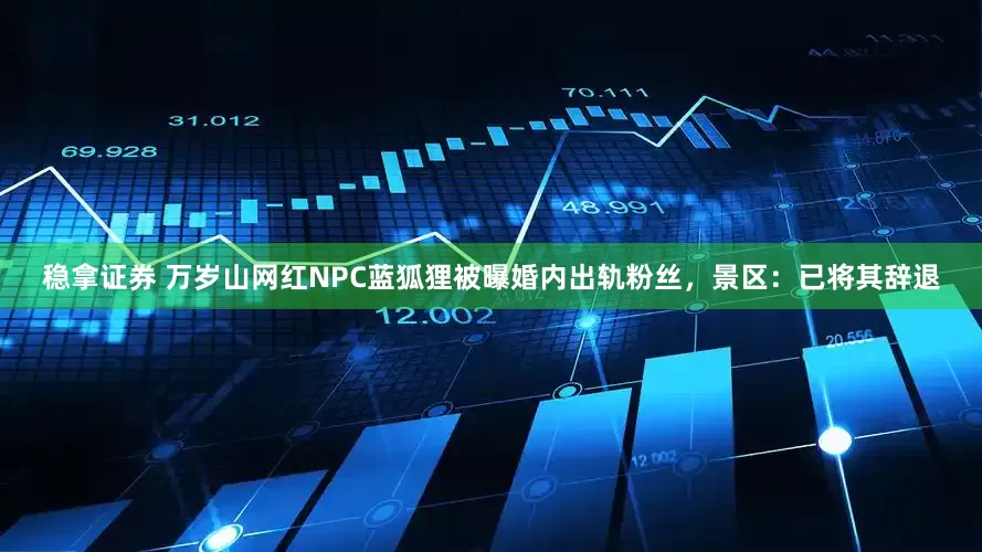 稳拿证券 万岁山网红NPC蓝狐狸被曝婚内出轨粉丝，景区：已将其辞退