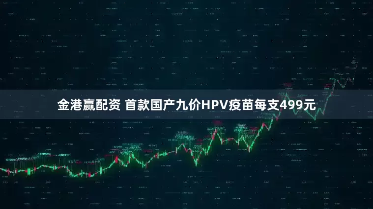 金港赢配资 首款国产九价HPV疫苗每支499元