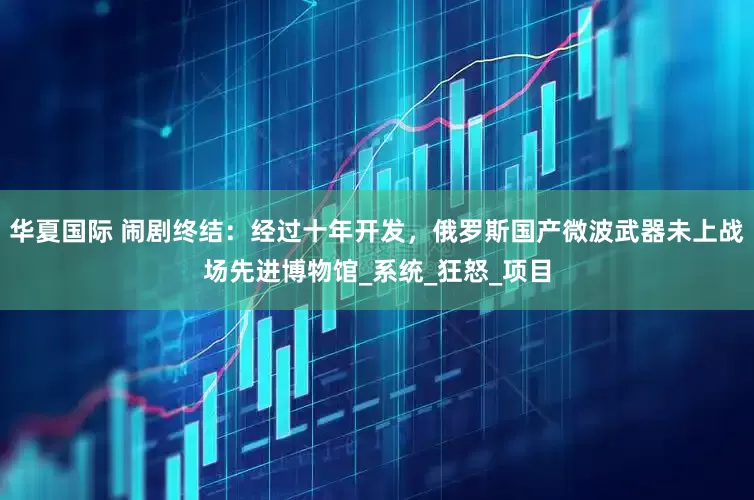 华夏国际 闹剧终结：经过十年开发，俄罗斯国产微波武器未上战场先进博物馆_系统_狂怒_项目
