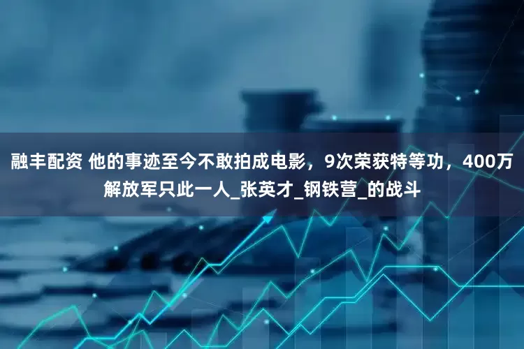 融丰配资 他的事迹至今不敢拍成电影，9次荣获特等功，400万解放军只此一人_张英才_钢铁营_的战斗