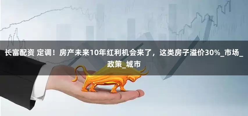 长富配资 定调！房产未来10年红利机会来了，这类房子溢价30%_市场_政策_城市