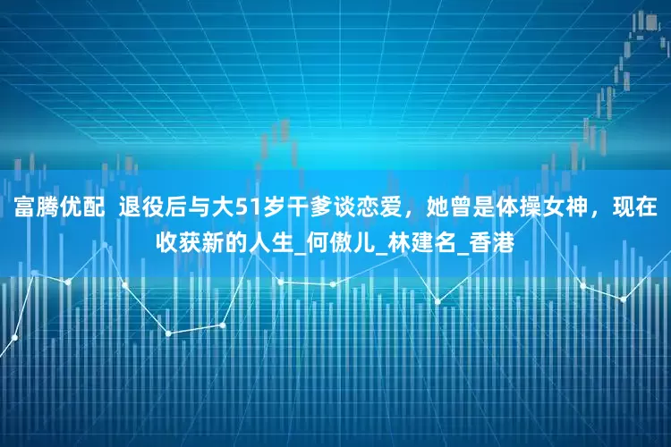 富腾优配  退役后与大51岁干爹谈恋爱，她曾是体操女神，现在收获新的人生_何傲儿_林建名_香港