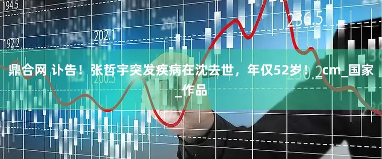 鼎合网 讣告！张哲宇突发疾病在沈去世，年仅52岁！_cm_国家_作品