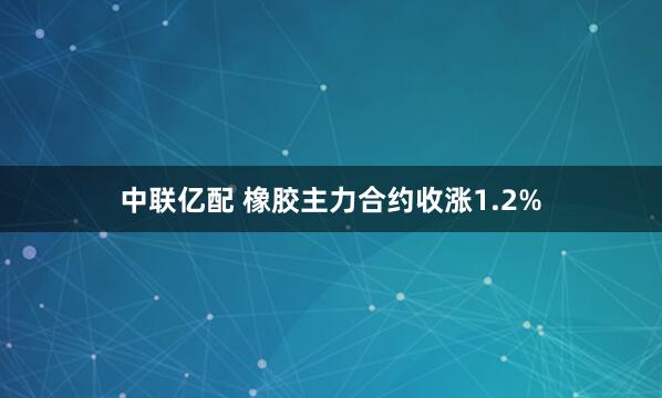 中联亿配 橡胶主力合约收涨1.2%