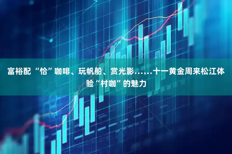 富裕配 “恰”咖啡、玩帆船、赏光影……十一黄金周来松江体验“村咖”的魅力