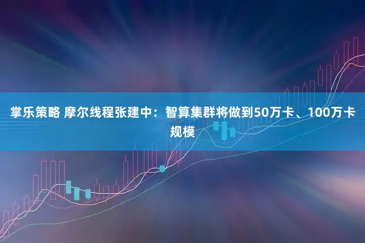 掌乐策略 摩尔线程张建中：智算集群将做到50万卡、100万卡规模