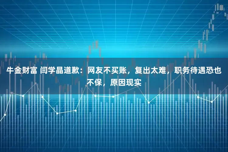 牛金财富 闫学晶道歉：网友不买账，复出太难，职务待遇恐也不保，原因现实