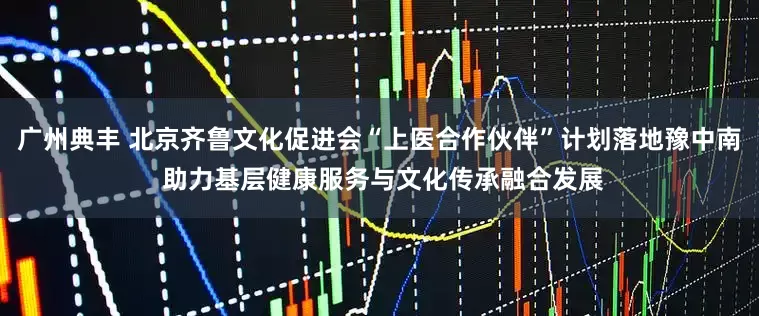 广州典丰 北京齐鲁文化促进会“上医合作伙伴”计划落地豫中南 助力基层健康服务与文化传承融合发展