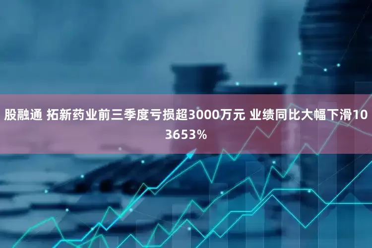 股融通 拓新药业前三季度亏损超3000万元 业绩同比大幅下滑103653%